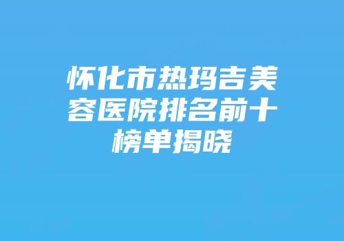 怀化市热玛吉美容医院排名前十榜单揭晓