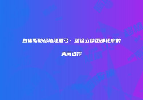 自体脂肪移植隆眉弓：塑造立体面部轮廓的美丽选择