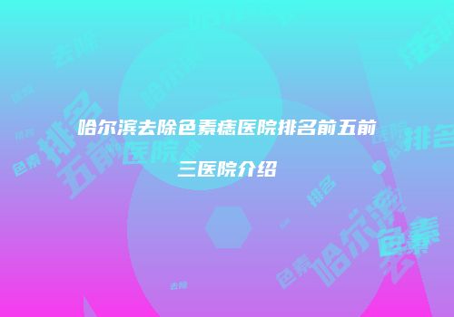 哈尔滨去除色素痣医院排名前五前三医院介绍