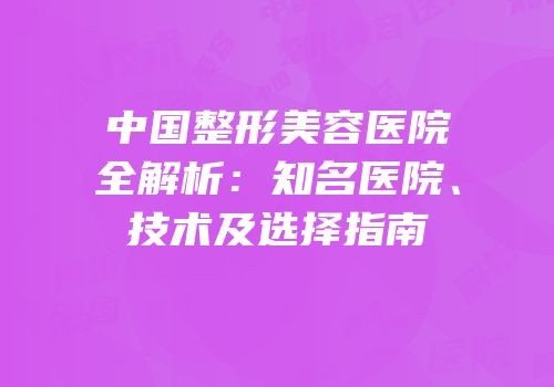 中国整形美容医院全解析：知名医院、技术及选择指南
