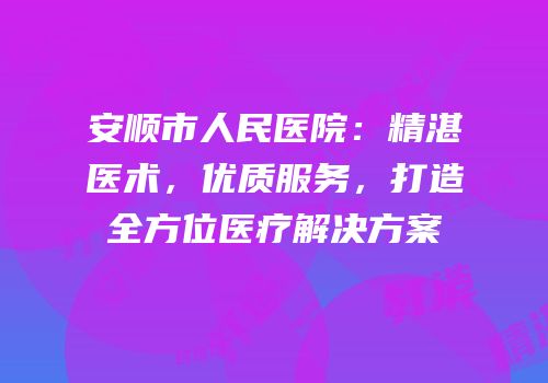 安顺市人民医院：精湛医术，优质服务，打造全方位医疗解决方案