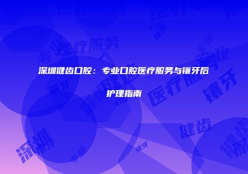 深圳健齿口腔：专业口腔医疗服务与镶牙后护理指南