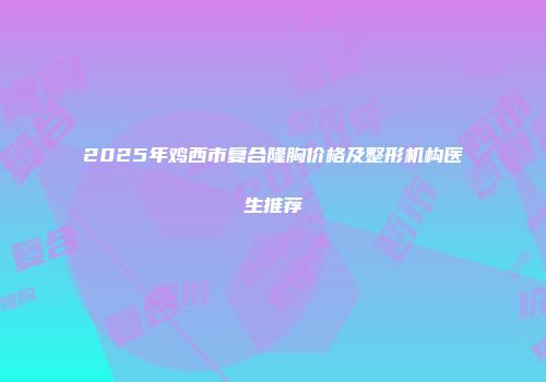 2025年鸡西市复合隆胸价格及整形机构医生推荐