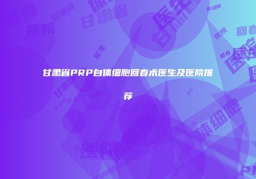 甘肃省PRP自体细胞回春术医生及医院推荐