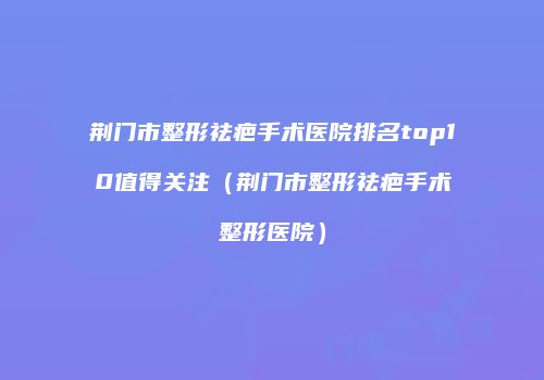 荆门市整形祛疤手术医院排名top10值得关注（荆门市整形祛疤手术整形医院）
