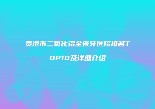 贵港市二氧化铝全瓷牙医院排名TOP10及详细介绍