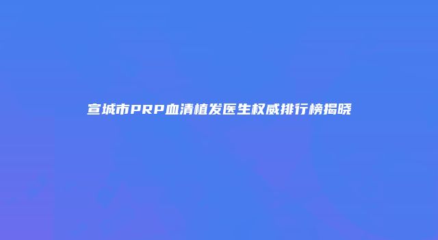 宣城市PRP血清植发医生权威排行榜揭晓