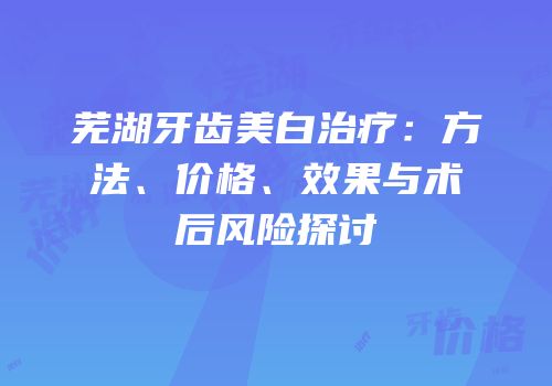 芜湖牙齿美白治疗：方法、价格、效果与术后风险探讨
