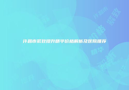 许昌市紧致提升精华价格解析及医院推荐