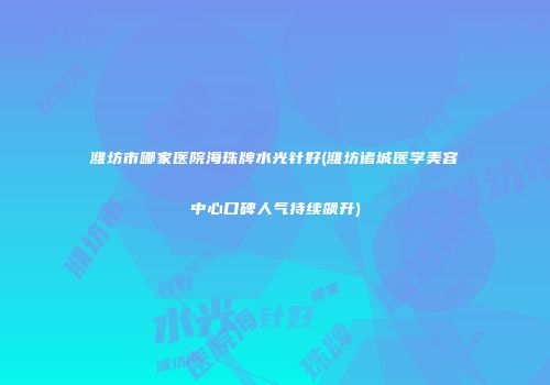 潍坊市哪家医院海珠牌水光针好(潍坊诸城医学美容中心口碑人气持续飙升)