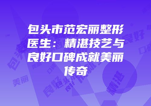 包头市范宏丽整形医生：精湛技艺与良好口碑成就美丽传奇