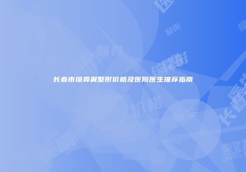长春市缩鼻翼整形价格及医院医生推荐指南