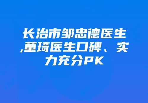 长治市邹忠德医生,董琦医生口碑、实力充分PK