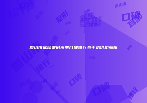 眉山市耳部整形医生口碑排行与手术价格解析