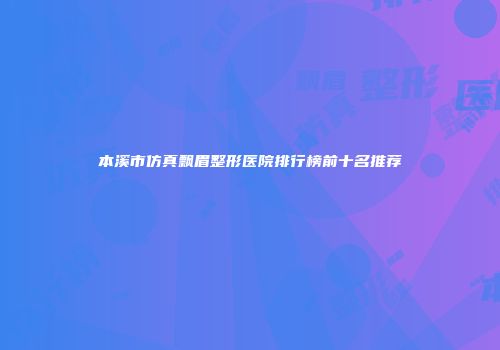 本溪市仿真飘眉整形医院排行榜前十名推荐