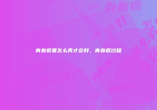 青春痘要怎么弄才会好，青春痘过程