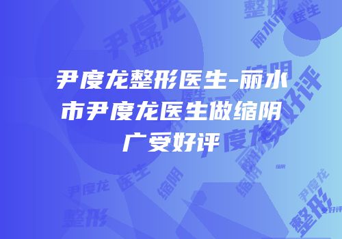 尹度龙整形医生-丽水市尹度龙医生做缩阴广受好评