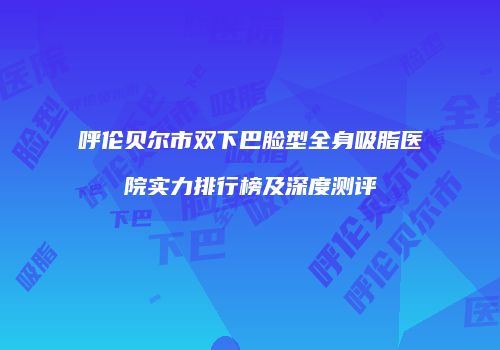 呼伦贝尔市双下巴脸型全身吸脂医院实力排行榜及深度测评