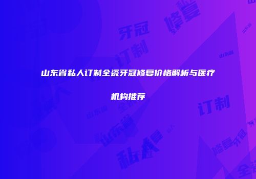 山东省私人订制全瓷牙冠修复价格解析与医疗机构推荐