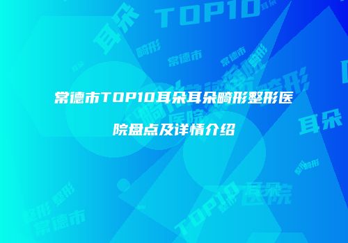 常德市TOP10耳朵耳朵畸形整形医院盘点及详情介绍