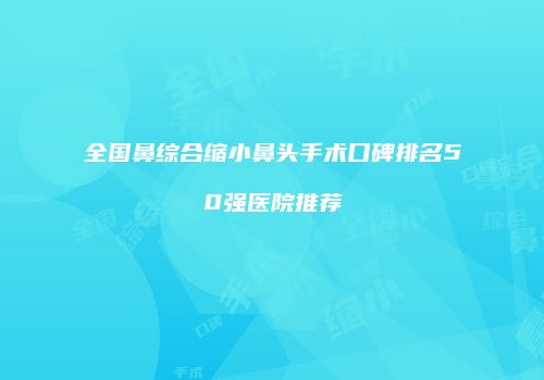 全国鼻综合缩小鼻头手术口碑排名50强医院推荐