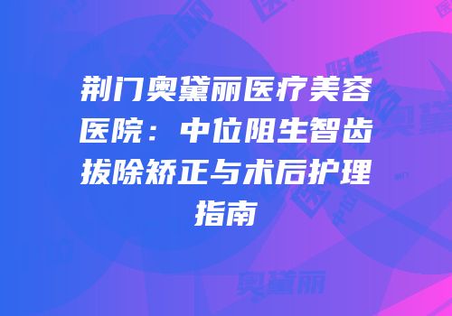 荆门奥黛丽医疗美容医院：中位阻生智齿拔除矫正与术后护理指南