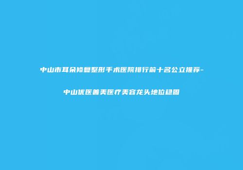 中山市耳朵修复整形手术医院排行前十名公立推荐-中山优医善美医疗美容龙头地位稳固