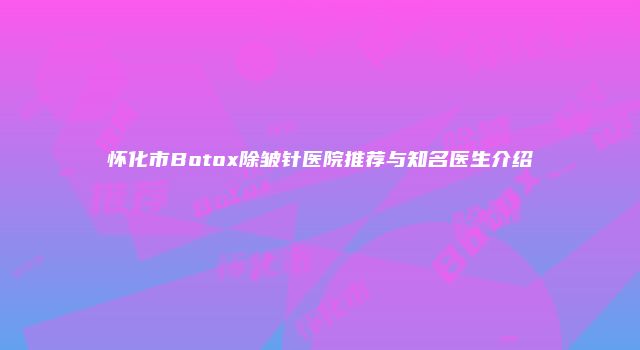 怀化市Botox除皱针医院推荐与知名医生介绍