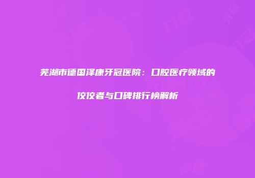 芜湖市德国泽康牙冠医院：口腔医疗领域的佼佼者与口碑排行榜解析