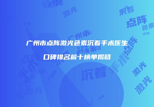 广州市点阵激光色素沉着手术医生口碑排名前十榜单揭晓