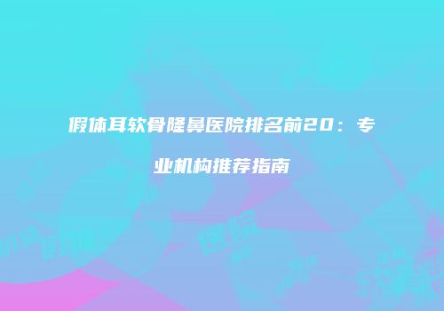 假体耳软骨隆鼻医院排名前20：专业机构推荐指南