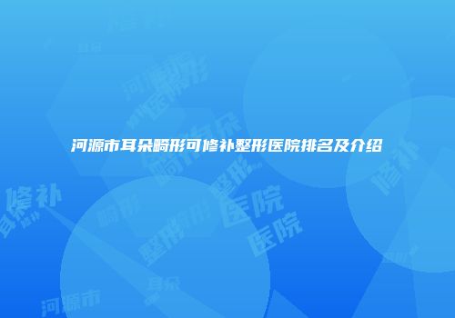 河源市耳朵畸形可修补整形医院排名及介绍