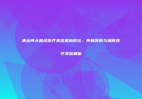 清远两大知名医疗美容机构对比：养和医院与瑞丽医疗美容解析