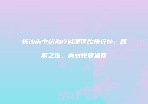 长沙市中药治疗减肥医院排行榜：权威之选，美丽蜕变指南