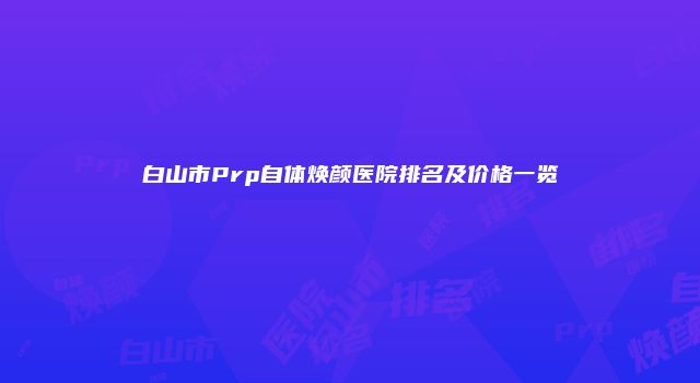 白山市Prp自体焕颜医院排名及价格一览