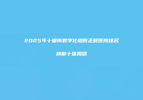 2025年十堰市数字化隐形正畸医院排名榜前十佳揭晓