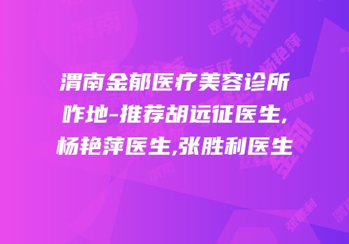 渭南金郁医疗美容诊所咋地-推荐胡远征医生,杨艳萍医生,张胜利医生