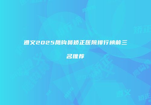遵义2025鹰钩鼻矫正医院排行榜前三名推荐