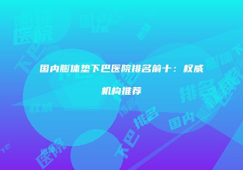 国内膨体垫下巴医院排名前十：权威机构推荐