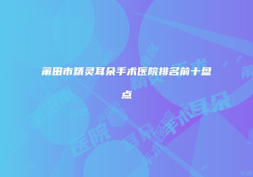 莆田市精灵耳朵手术医院排名前十盘点