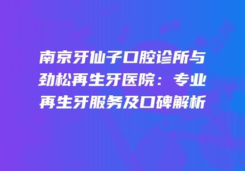 南京牙仙子口腔诊所与劲松再生牙医院：专业再生牙服务及口碑解析