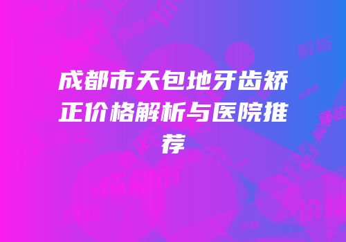 成都市天包地牙齿矫正价格解析与医院推荐
