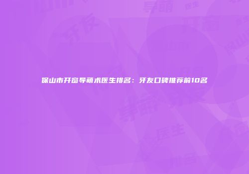 保山市开窗导萌术医生排名：牙友口碑推荐前10名