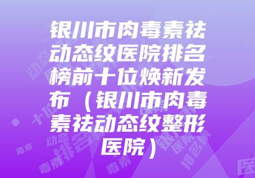 银川市肉毒素祛动态纹医院排名榜前十位焕新发布（银川市肉毒素祛动态纹整形医院）