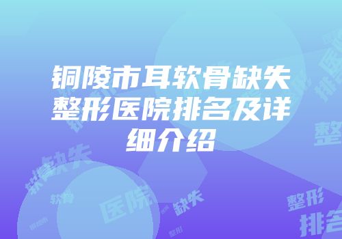 铜陵市耳软骨缺失整形医院排名及详细介绍