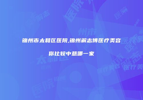锦州市太和区医院,锦州解志博医疗美容你比较中意哪一家