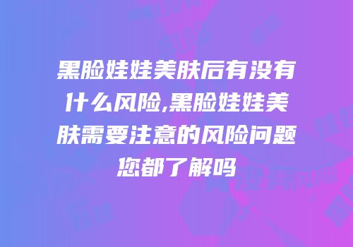 黑脸娃娃美肤后有没有什么风险,黑脸娃娃美肤需要注意的风险问题您都了解吗