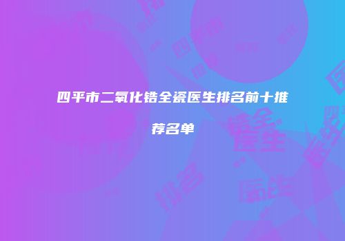 四平市二氧化锆全瓷医生排名前十推荐名单