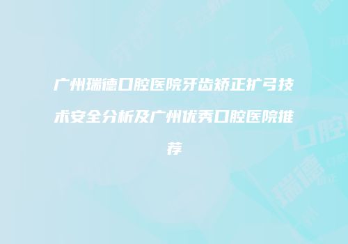 广州瑞德口腔医院牙齿矫正扩弓技术安全分析及广州优秀口腔医院推荐