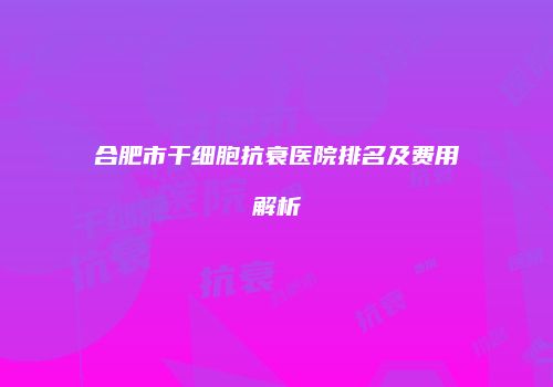 合肥市干细胞抗衰医院排名及费用解析